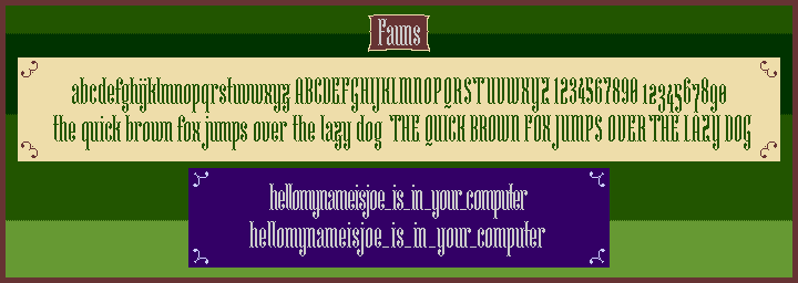 Green, brown, and purple showcase of a narrow didone bitmap font inspired by embroidery and fantasy called ‘Fauns’, featuring the alphabet and the phrase ‘the quick brown fox jumps over the lazy dog’, both in both lowercase and uppercase, lining and old style figures, and the phrase ‘hellomyname_is_in_your_computer’ with two different amounts of kerning